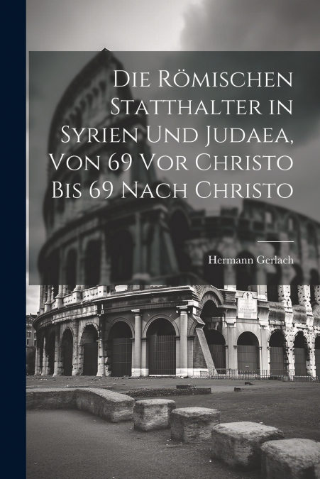 Die Römischen Statthalter in Syrien Und Judaea, Von 69 Vor Christo Bis 69 Nach Christo