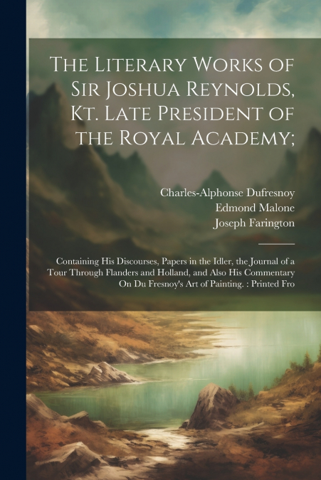 The Literary Works of Sir Joshua Reynolds, Kt. Late President of the Royal Academy;