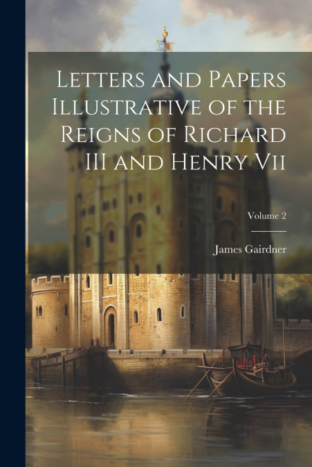Letters and Papers Illustrative of the Reigns of Richard III and Henry Vii; Volume 2