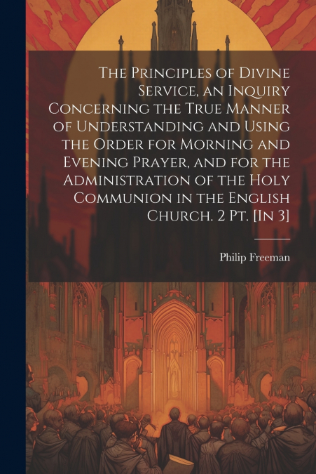 The Principles of Divine Service, an Inquiry Concerning the True Manner of Understanding and Using the Order for Morning and Evening Prayer, and for the Administration of the Holy Communion in the Eng