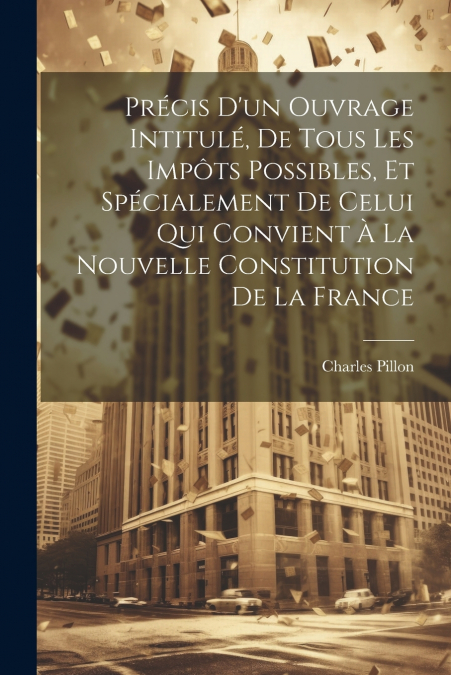Précis D’un Ouvrage Intitulé, De Tous Les Impôts Possibles, Et Spécialement De Celui Qui Convient À La Nouvelle Constitution De La France