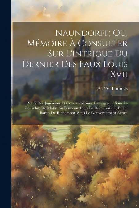 Naundorff; Ou, Mémoire À Consulter Sur L’intrigue Du Dernier Des Faux Louis Xvii