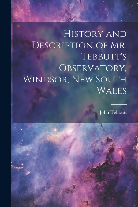History and Description of Mr. Tebbutt’s Observatory, Windsor, New South Wales