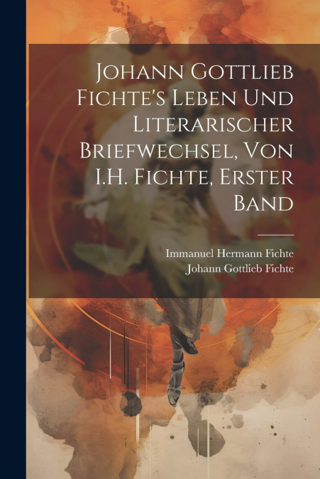 Johann Gottlieb Fichte’s Leben Und Literarischer Briefwechsel, Von I.H. Fichte, Erster Band
