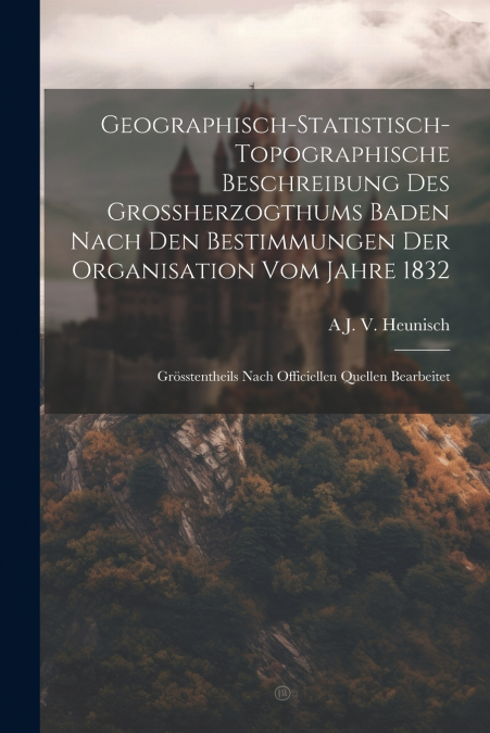 Geographisch-Statistisch-Topographische Beschreibung Des Grossherzogthums Baden Nach Den Bestimmungen Der Organisation Vom Jahre 1832