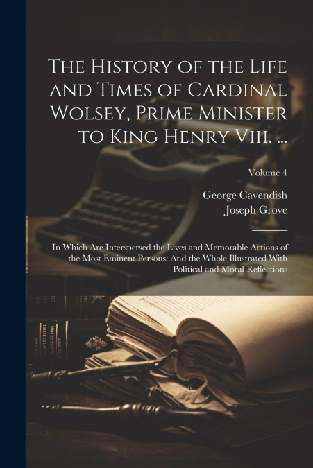 The History of the Life and Times of Cardinal Wolsey, Prime Minister to King Henry Viii. ...
