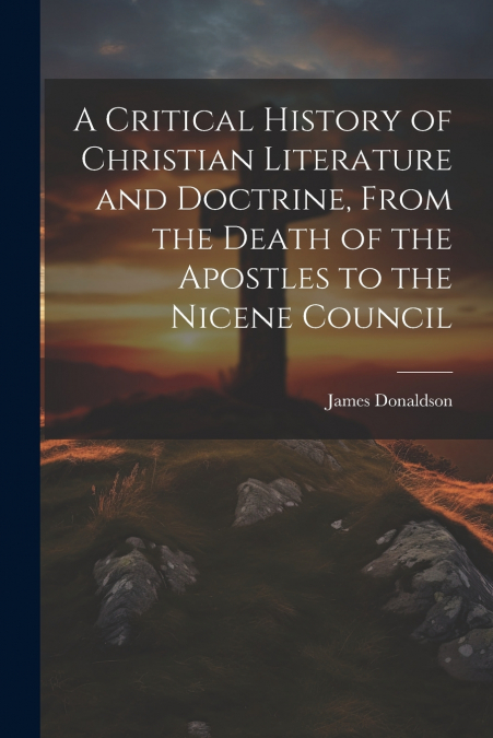 A Critical History of Christian Literature and Doctrine, From the Death of the Apostles to the Nicene Council