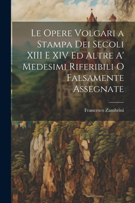 Le Opere Volgari a Stampa Dei Secoli XIII E XIV Ed Altre A’ Medesimi Riferibili O Falsamente Assegnate