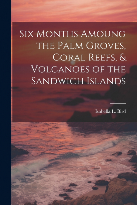 Six Months Amoung the Palm Groves, Coral Reefs, & Volcanoes of the Sandwich Islands