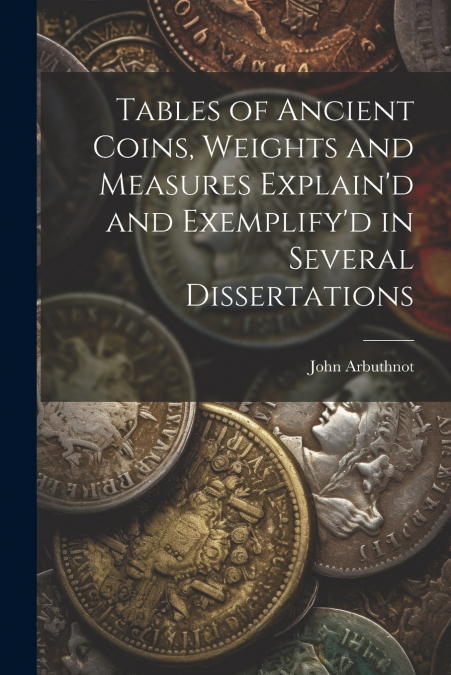 Tables of Ancient Coins, Weights and Measures Explain’d and Exemplify’d in Several Dissertations