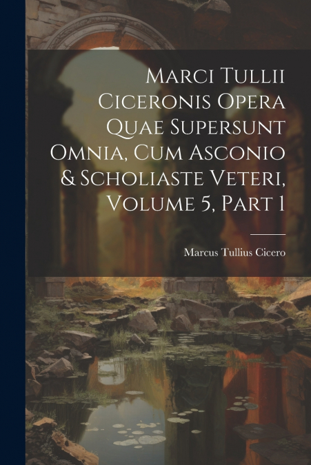 Marci Tullii Ciceronis Opera Quae Supersunt Omnia, Cum Asconio & Scholiaste Veteri, Volume 5, part 1