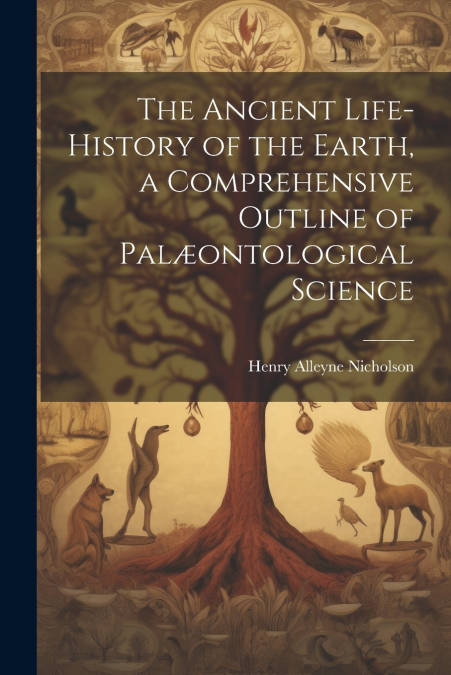 The Ancient Life-History of the Earth, a Comprehensive Outline of Palæontological Science