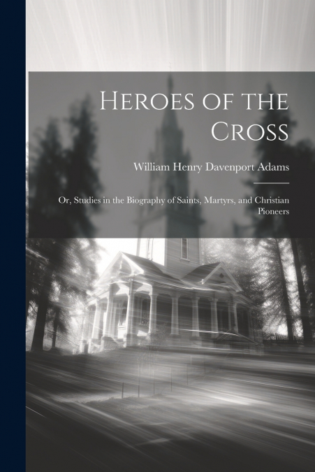 Heroes of the Cross ; Or, Studies in the Biography of Saints, Martyrs, and Christian Pioneers
