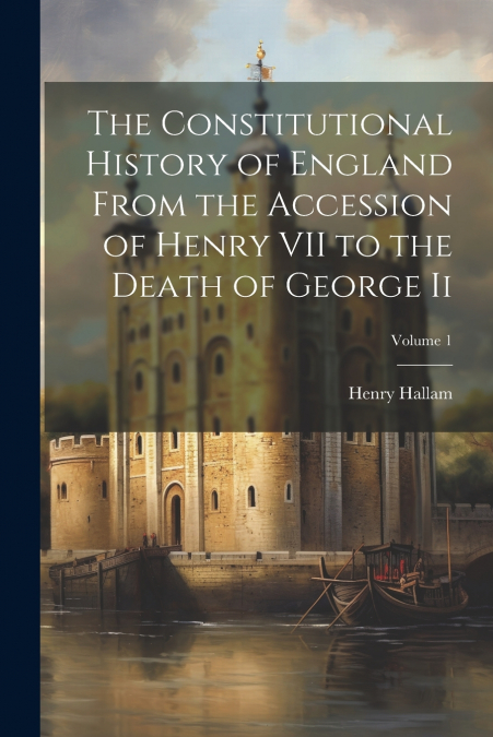The Constitutional History of England From the Accession of Henry VII to the Death of George Ii; Volume 1
