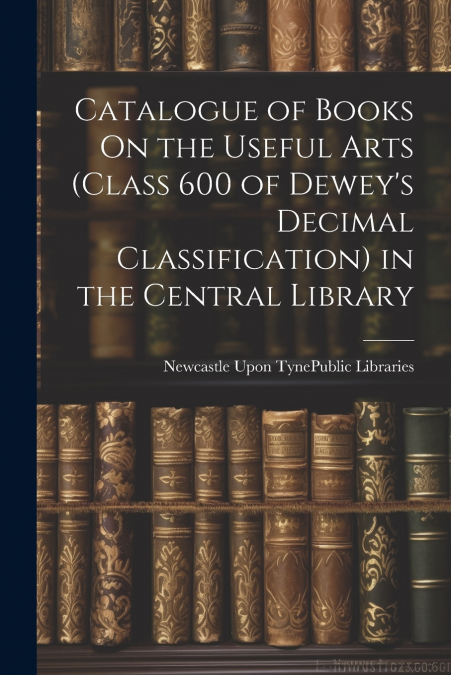 Catalogue of Books On the Useful Arts (Class 600 of Dewey’s Decimal Classification) in the Central Library