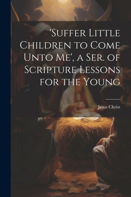 ’suffer Little Children to Come Unto Me’, a Ser. of Scripture Lessons for the Young