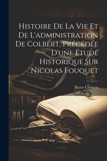 Histoire De La Vie Et De L’administration De Colbert, Précédée D’une Étude Historique Sur Nicolas Fouquet
