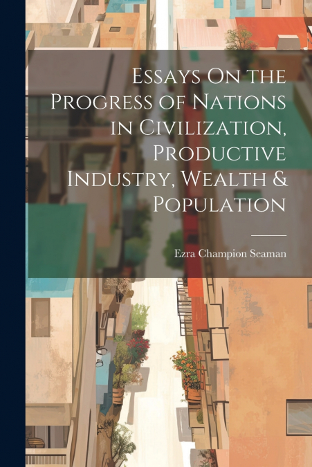 Essays On the Progress of Nations in Civilization, Productive Industry, Wealth & Population