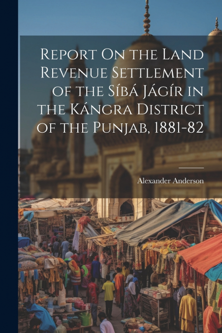Report On the Land Revenue Settlement of the Síbá Jágír in the Kángra District of the Punjab, 1881-82