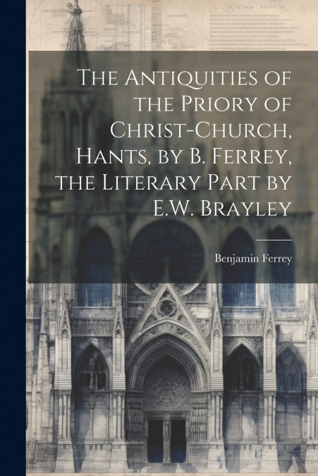 The Antiquities of the Priory of Christ-Church, Hants, by B. Ferrey, the Literary Part by E.W. Brayley