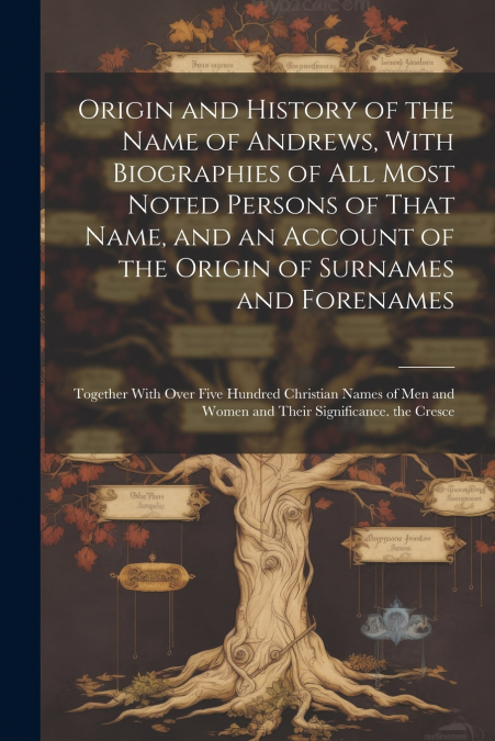 Origin and History of the Name of Andrews, With Biographies of All Most Noted Persons of That Name, and an Account of the Origin of Surnames and Forenames