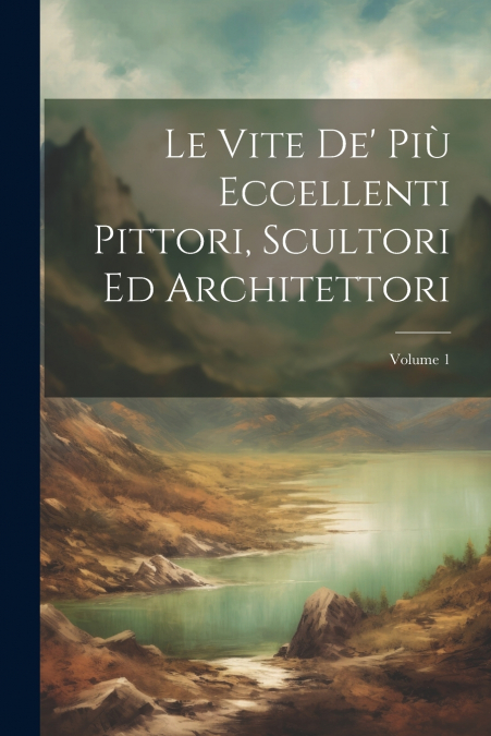 Le Vite De’ Più Eccellenti Pittori, Scultori Ed Architettori; Volume 1