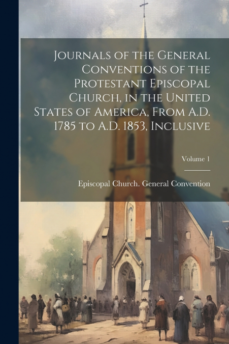 Journals of the General Conventions of the Protestant Episcopal Church, in the United States of America, From A.D. 1785 to A.D. 1853, Inclusive; Volume 1