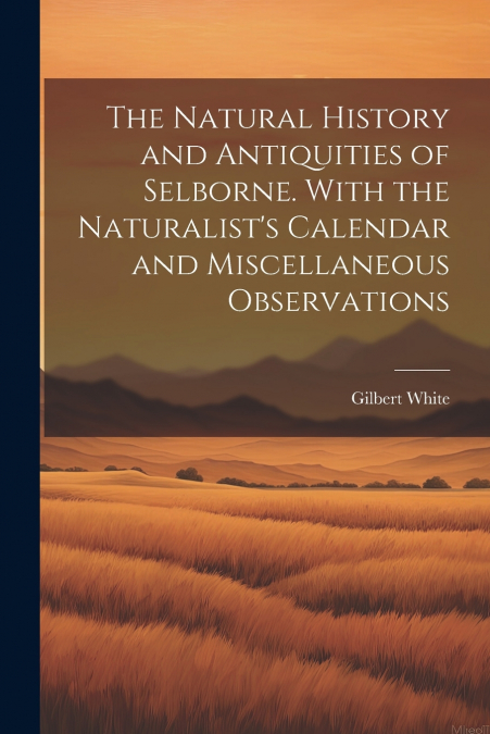 The Natural History and Antiquities of Selborne. With the Naturalist’s Calendar and Miscellaneous Observations
