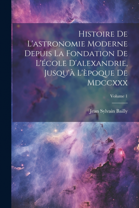Histoire De L’astronomie Moderne Depuis La Fondation De L’école D’alexandrie, Jusqu’à L’èpoque De Mdccxxx; Volume 1