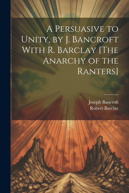 A Persuasive to Unity, by J. Bancroft With R. Barclay [The Anarchy of the Ranters]