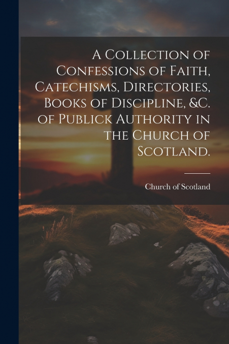 A Collection of Confessions of Faith, Catechisms, Directories, Books of Discipline, &c. of Publick Authority in the Church of Scotland.