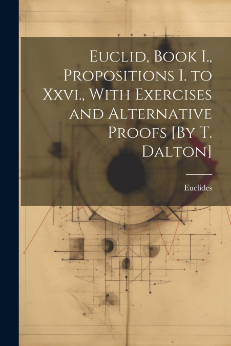 Euclid, Book I., Propositions I. to Xxvi., With Exercises and Alternative Proofs [By T. Dalton]
