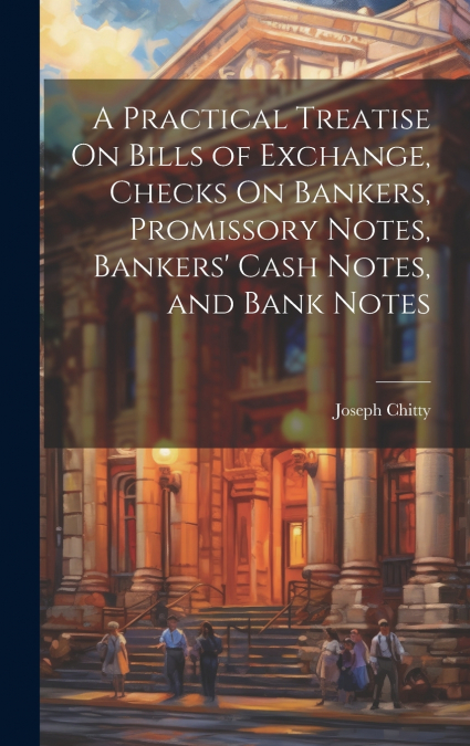 A Practical Treatise On Bills of Exchange, Checks On Bankers, Promissory Notes, Bankers’ Cash Notes, and Bank Notes