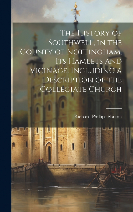 The History of Southwell, in the County of Nottingham, Its Hamlets and Vicinage, Including a Description of the Collegiate Church