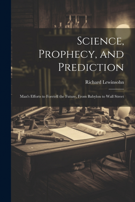 Science, Prophecy, and Prediction; Man’s Efforts to Foretell the Future, From Babylon to Wall Street