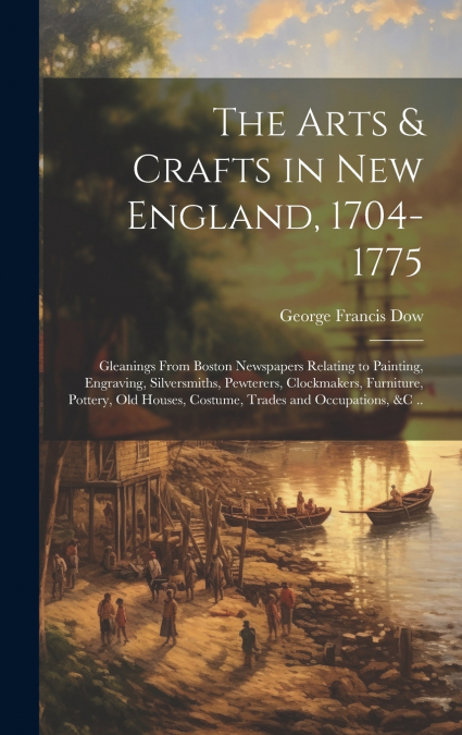 The Arts & Crafts in New England, 1704-1775; Gleanings From Boston Newspapers Relating to Painting, Engraving, Silversmiths, Pewterers, Clockmakers, Furniture, Pottery, Old Houses, Costume, Trades and