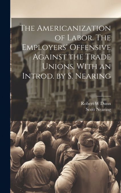The Americanization of Labor. The Employers’ Offensive Against the Trade Unions. With an Introd. by S. Nearing