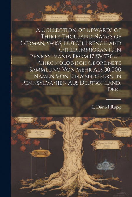 A Collection of Upwards of Thirty Thousand Names of German, Swiss, Dutch, French and Other Immigrants in Pennsylvania From 1727-1776 ... = Chronologisch Geordnete Sammlung Von Mehr Als 30,000 Namen Vo