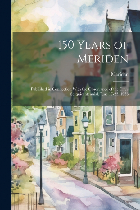 150 Years of Meriden; Published in Connection With the Observance of the City’s Sesquicentennial, June 17-23, 1956