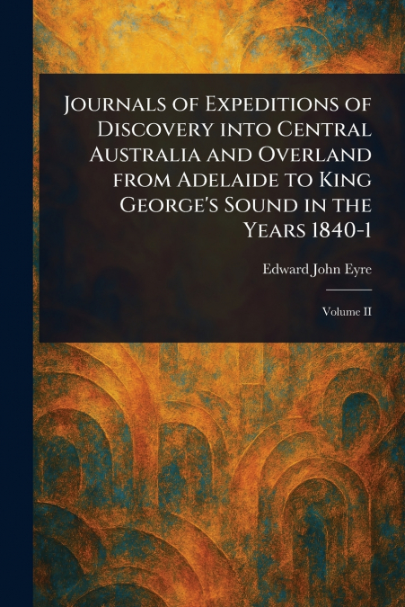 Journals of Expeditions of Discovery Into Central Australia and Overland From Adelaide to King George’s Sound in the Years 1840-1