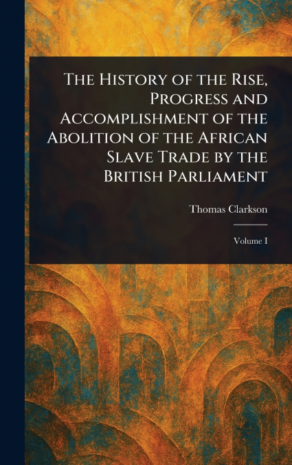 The History of the Rise, Progress and Accomplishment of the Abolition of the African Slave Trade by the British Parliament