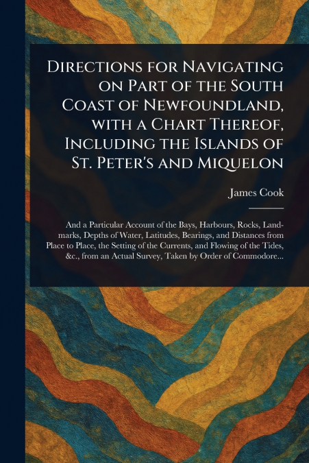 Directions for Navigating on Part of the South Coast of Newfoundland, With a Chart Thereof, Including the Islands of St. Peter’s and Miquelon