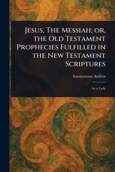 Jesus, The Messiah; or, the Old Testament Prophecies Fulfilled in the New Testament Scriptures