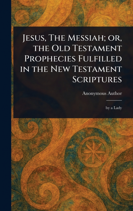 Jesus, The Messiah; or, the Old Testament Prophecies Fulfilled in the New Testament Scriptures