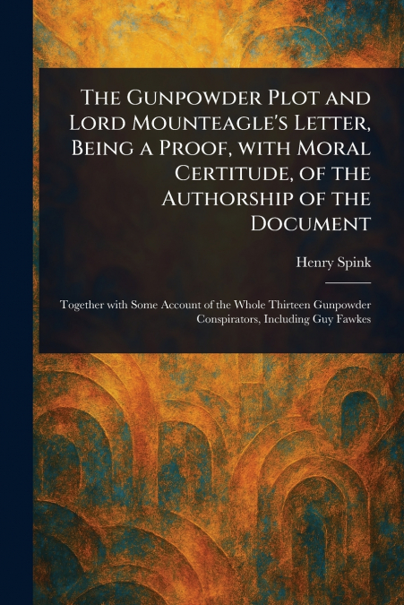 The Gunpowder Plot and Lord Mounteagle’s Letter, Being a Proof, With Moral Certitude, of the Authorship of the Document