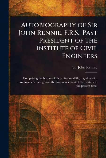 Autobiography of Sir John Rennie, F.R.S., Past President of the Institute of Civil Engineers