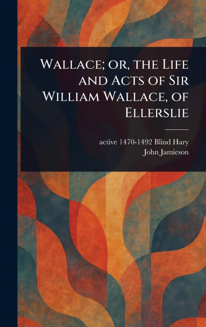 Wallace; or, the Life and Acts of Sir William Wallace, of Ellerslie
