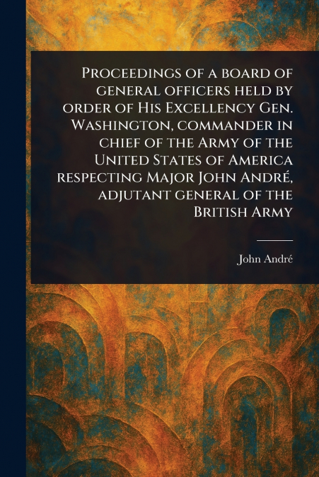 Proceedings of a Board of General Officers Held by Order of His Excellency Gen. Washington, Commander in Chief of the Army of the United States of America Respecting Major John André, Adjutant General