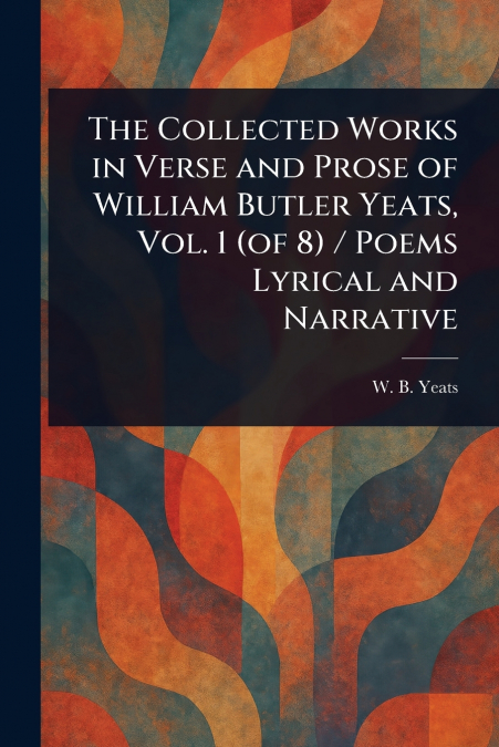 The Collected Works in Verse and Prose of William Butler Yeats, Vol. 1 (of 8) / Poems Lyrical and Narrative