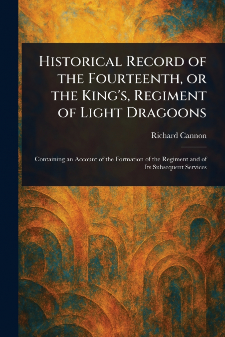 Historical Record of the Fourteenth, or the King’s, Regiment of Light Dragoons
